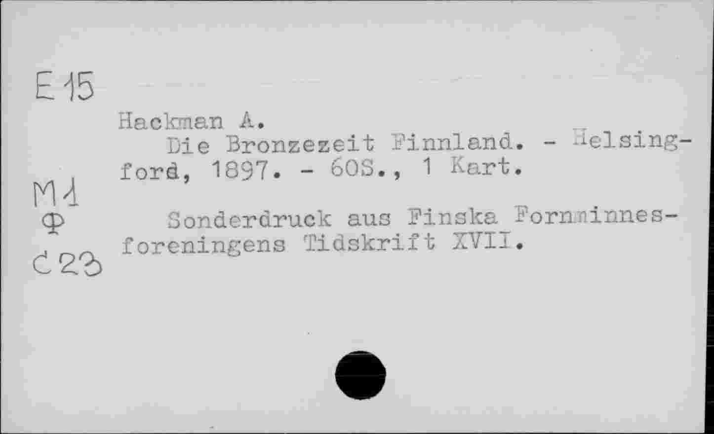 ﻿Е15
М4
Ć22>
Hackman А.	.
Die Bronzezeit Finnland. - Welsingförd, 1897. - 60S., 1 Kart.
Sonderdruck aus Finska Fornninnes-foreningens Tidskrift XVII.